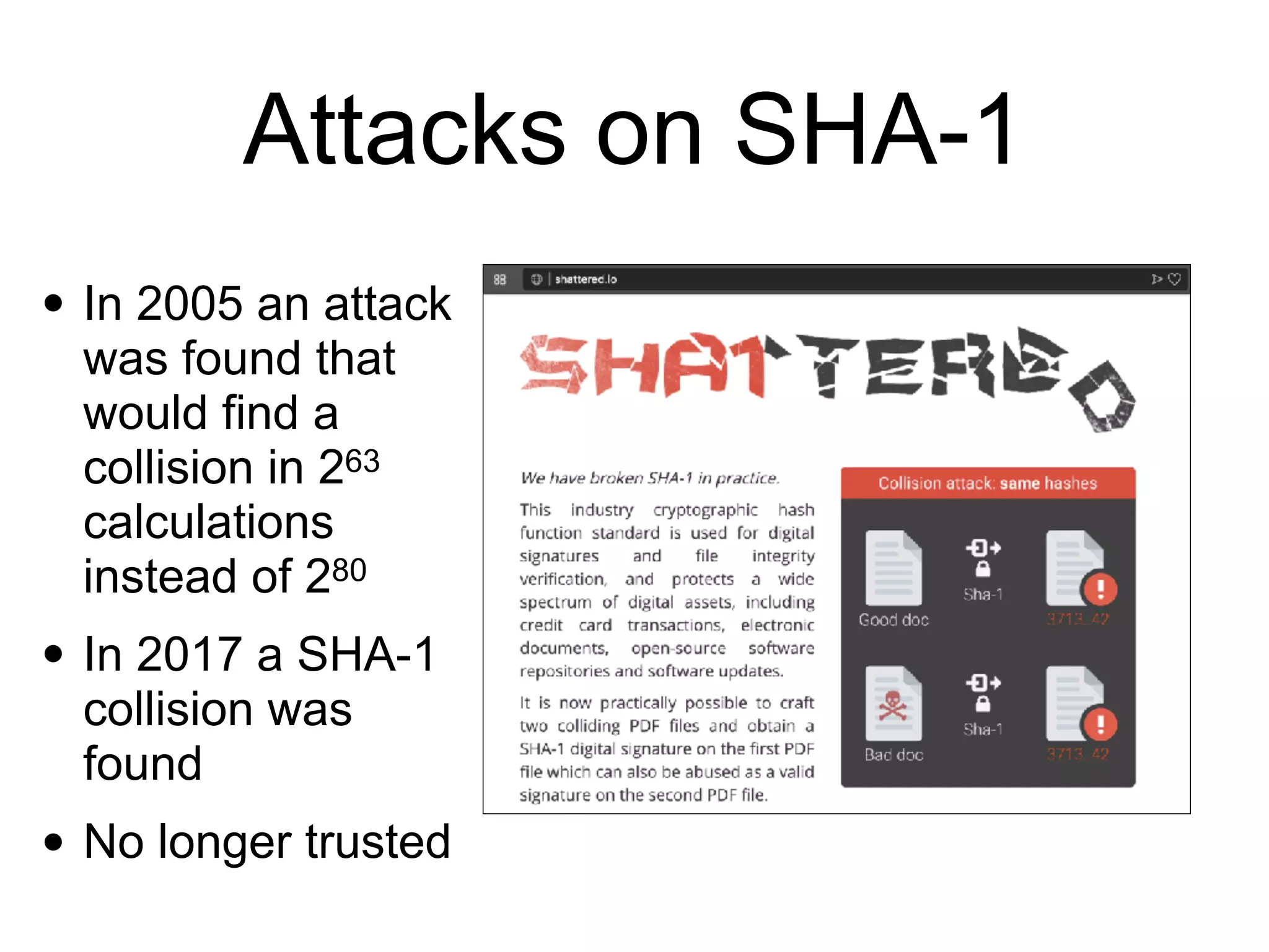 Attacks on SHA-1
• In 2005 an attack
was found that
would find a
collision in 263
calculations
instead of 280
• In 2017 a SHA-1
collision was
found
• No longer trusted
 