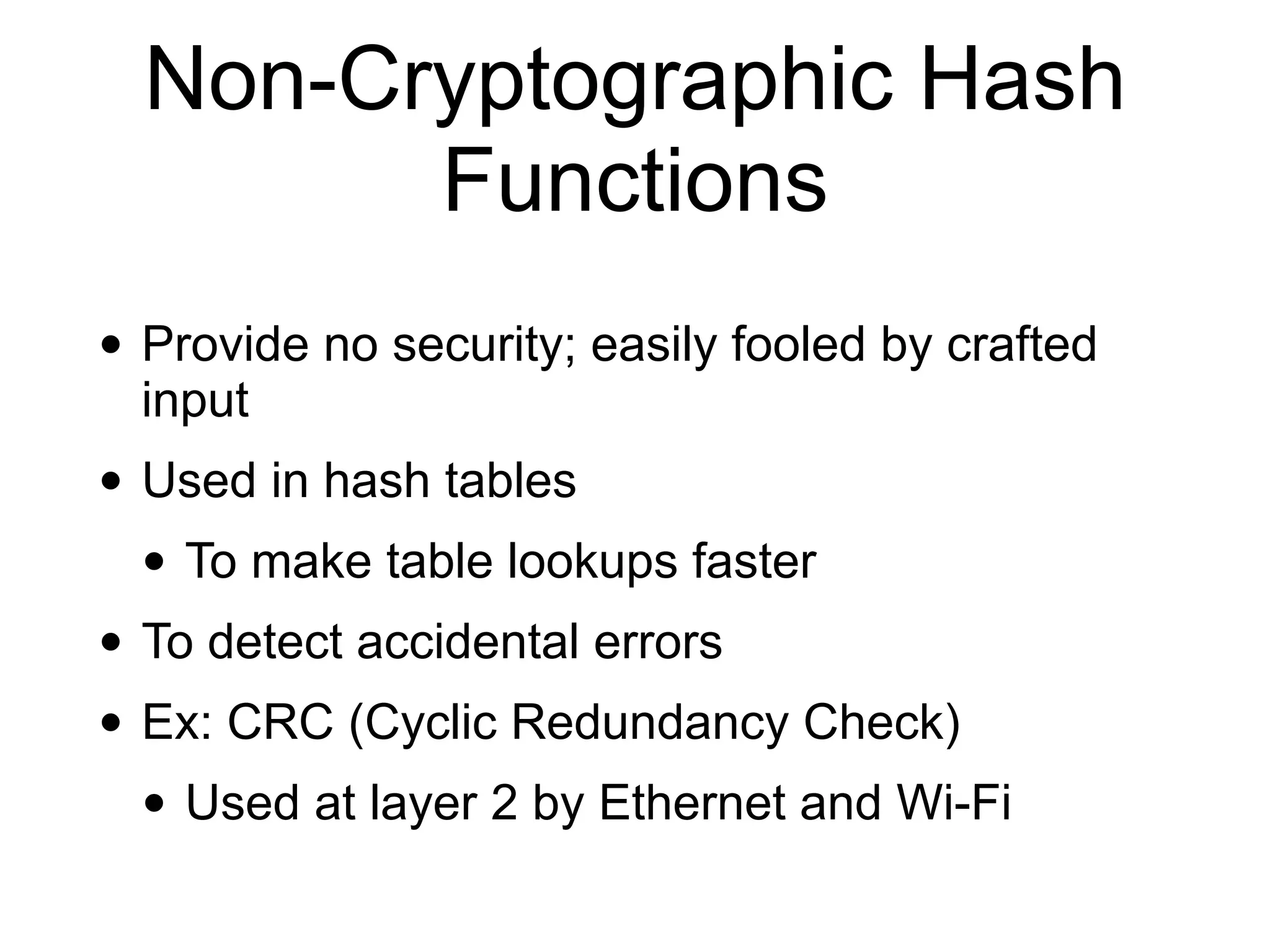 Non-Cryptographic Hash
Functions
• Provide no security; easily fooled by crafted
input
• Used in hash tables
• To make table lookups faster
• To detect accidental errors
• Ex: CRC (Cyclic Redundancy Check)
• Used at layer 2 by Ethernet and Wi-Fi
 