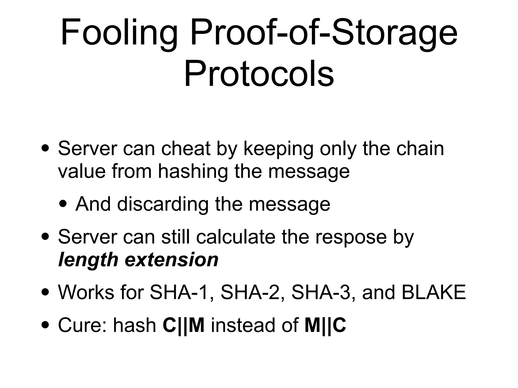 • Server can cheat by keeping only the chain
value from hashing the message
• And discarding the message
• Server can still calculate the respose by
length extension
• Works for SHA-1, SHA-2, SHA-3, and BLAKE
• Cure: hash C||M instead of M||C
Fooling Proof-of-Storage
Protocols
 