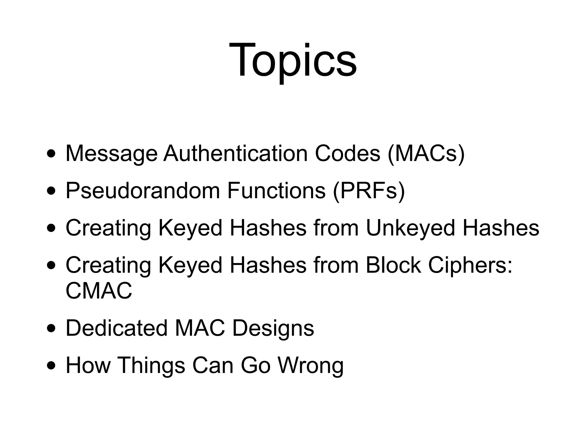 Topics
• Message Authentication Codes (MACs)
• Pseudorandom Functions (PRFs)
• Creating Keyed Hashes from Unkeyed Hashes
• Creating Keyed Hashes from Block Ciphers:
CMAC
• Dedicated MAC Designs
• How Things Can Go Wrong
 
