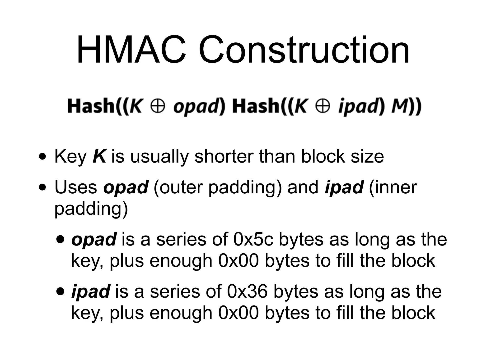 HMAC Construction
• Key K is usually shorter than block size
• Uses opad (outer padding) and ipad (inner
padding)
• opad is a series of 0x5c bytes as long as the
key, plus enough 0x00 bytes to fill the block
• ipad is a series of 0x36 bytes as long as the
key, plus enough 0x00 bytes to fill the block
 