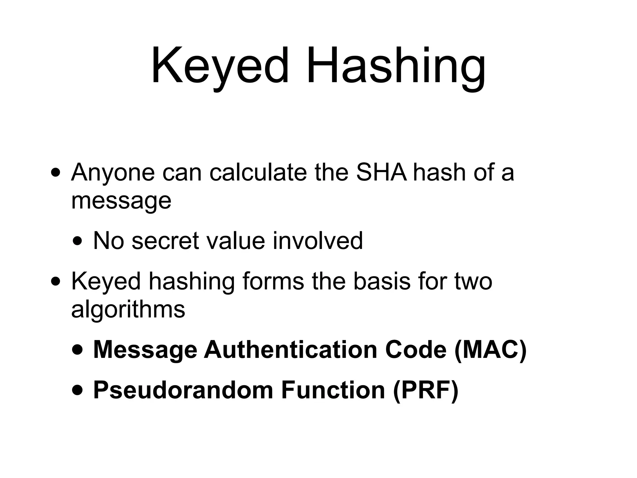 Keyed Hashing
• Anyone can calculate the SHA hash of a
message
• No secret value involved
• Keyed hashing forms the basis for two
algorithms
• Message Authentication Code (MAC)
• Pseudorandom Function (PRF)
 