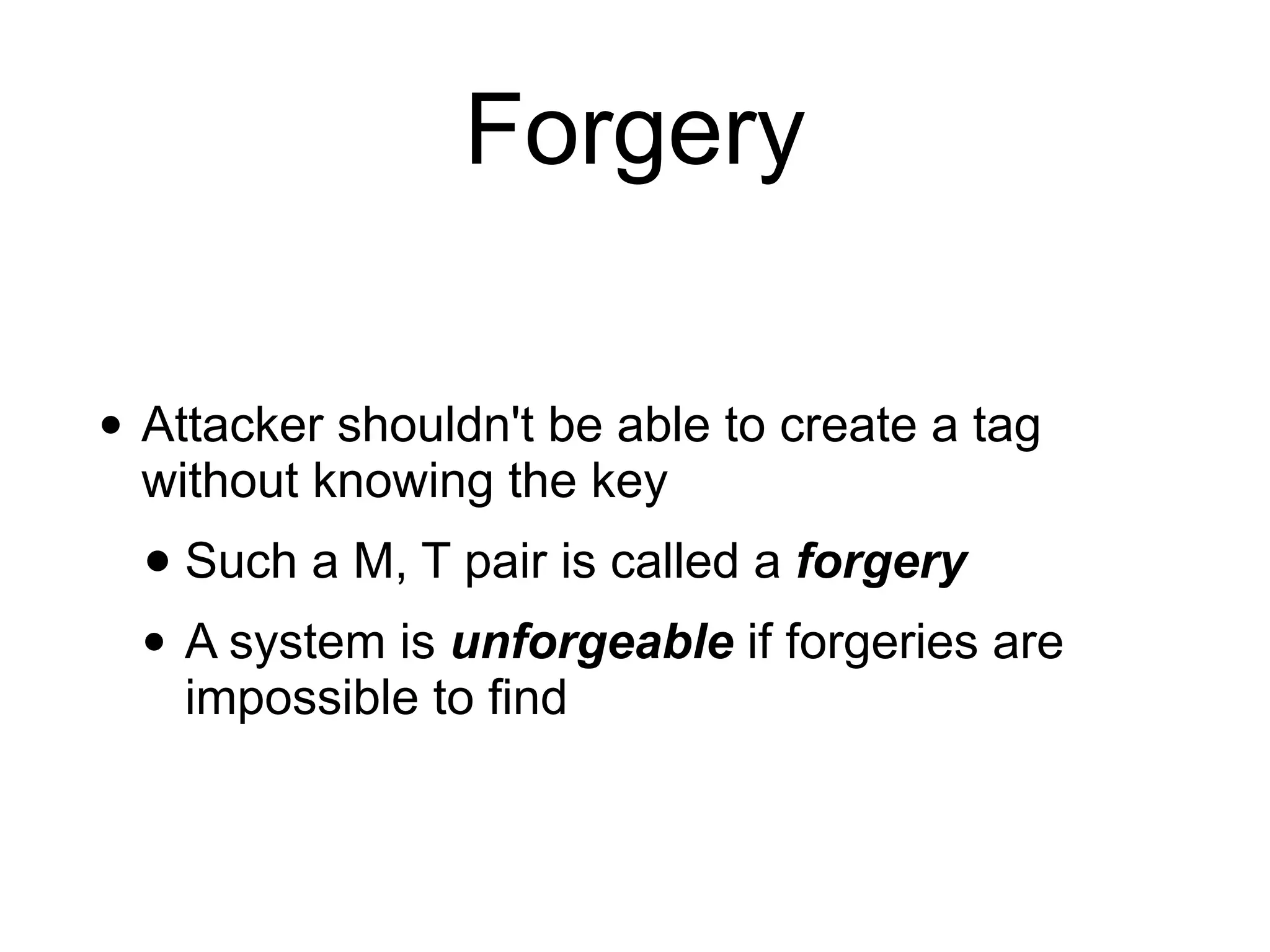 Forgery
• Attacker shouldn't be able to create a tag
without knowing the key
• Such a M, T pair is called a forgery
• A system is unforgeable if forgeries are
impossible to find
 