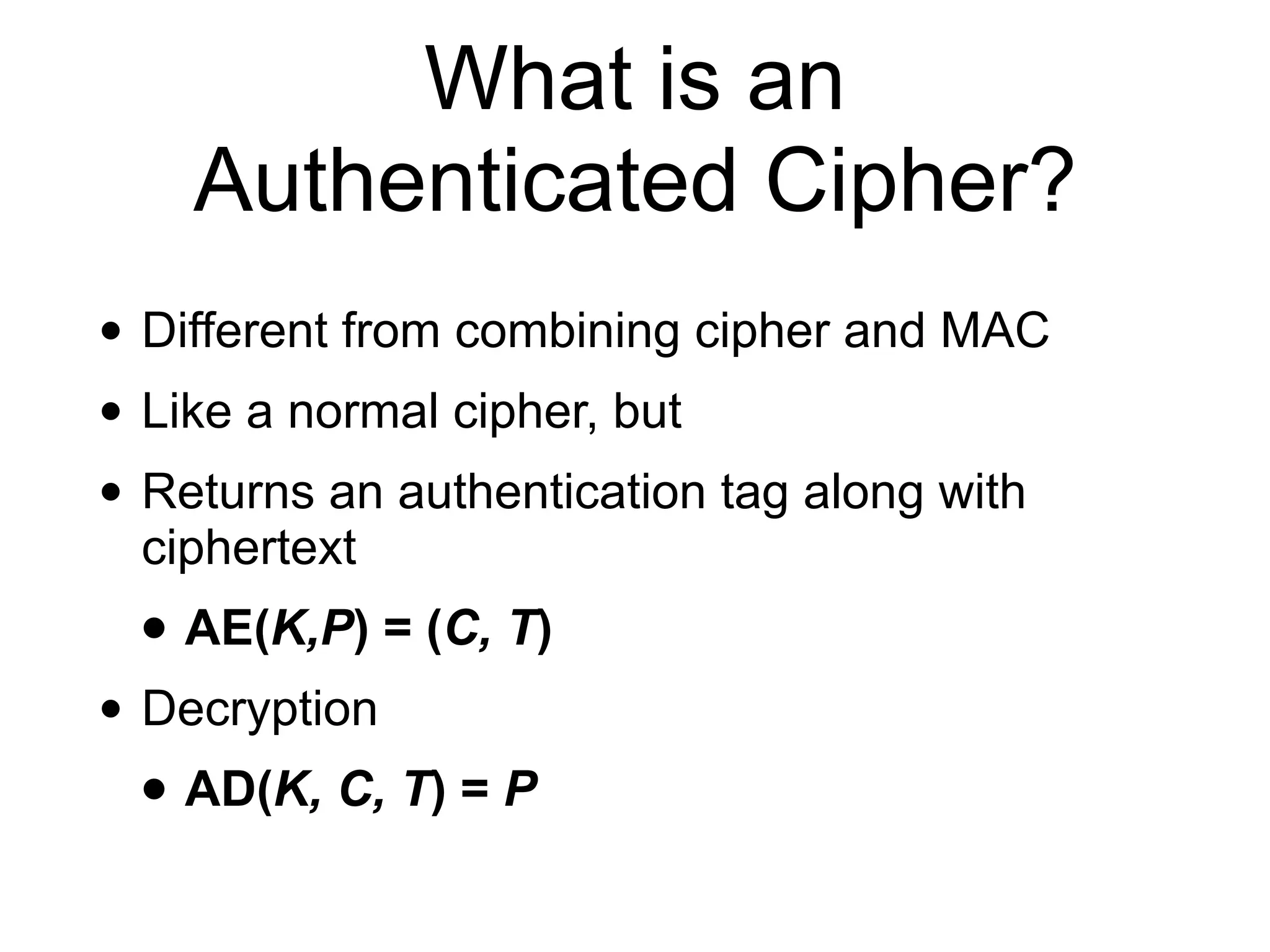 What is an
Authenticated Cipher?
• Different from combining cipher and MAC
• Like a normal cipher, but
• Returns an authentication tag along with
ciphertext
• AE(K,P) = (C, T)
• Decryption
• AD(K, C, T) = P
 