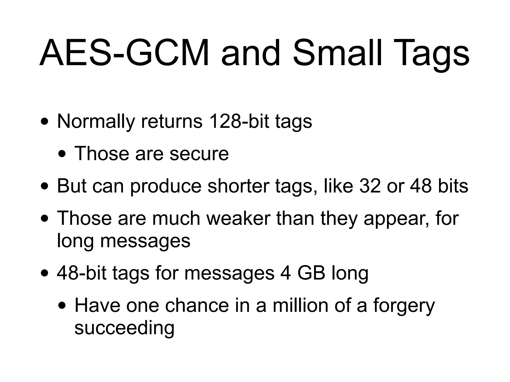 AES-GCM and Small Tags
• Normally returns 128-bit tags
• Those are secure
• But can produce shorter tags, like 32 or 48 bits
• Those are much weaker than they appear, for
long messages
• 48-bit tags for messages 4 GB long
• Have one chance in a million of a forgery
succeeding
 