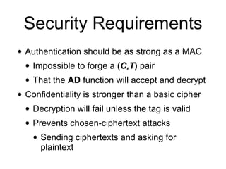 Security Requirements
• Authentication should be as strong as a MAC
• Impossible to forge a (C,T) pair
• That the AD function will accept and decrypt
• Confidentiality is stronger than a basic cipher
• Decryption will fail unless the tag is valid
• Prevents chosen-ciphertext attacks
• Sending ciphertexts and asking for
plaintext
 