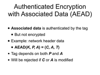 Authenticated Encryption
with Associated Data (AEAD)
• Associated data is authenticated by the tag
• But not encrypted
• Example: network header data
• AEAD(K, P, A) = (C, A, T)
• Tag depends on both P and A
• Will be rejected if C or A is modified
 