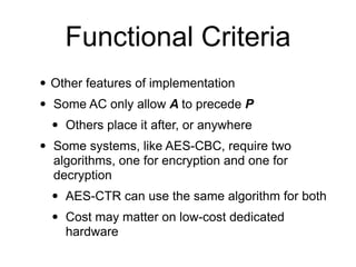 • Other features of implementation
• Some AC only allow A to precede P
• Others place it after, or anywhere
• Some systems, like AES-CBC, require two
algorithms, one for encryption and one for
decryption
• AES-CTR can use the same algorithm for both
• Cost may matter on low-cost dedicated
hardware
Functional Criteria
 