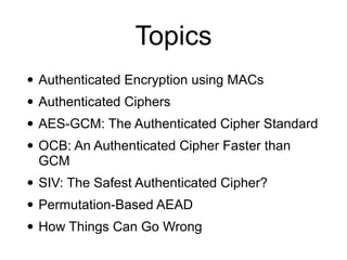 Topics
• Authenticated Encryption using MACs
• Authenticated Ciphers
• AES-GCM: The Authenticated Cipher Standard
• OCB: An Authenticated Cipher Faster than
GCM
• SIV: The Safest Authenticated Cipher?
• Permutation-Based AEAD
• How Things Can Go Wrong
 