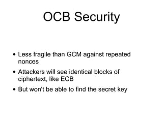 OCB Security
• Less fragile than GCM against repeated
nonces
• Attackers will see identical blocks of
ciphertext, like ECB
• But won't be able to find the secret key
 