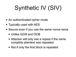 Synthetic IV (SIV)
• An authenticated cipher mode
• Typically used with AES
• Secure even if you use the same nonce twice
• Unlike GCM and OCB
• Attacker will only see a repeat if the same
complete plaintext was repeated
• Not if only the first block is repeated
 