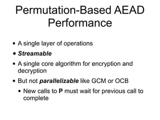 Permutation-Based AEAD
Performance
• A single layer of operations
• Streamable
• A single core algorithm for encryption and
decryption
• But not parallelizable like GCM or OCB
• New calls to P must wait for previous call to
complete
 