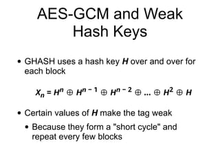 AES-GCM and Weak
Hash Keys
• GHASH uses a hash key H over and over for
each block
• Certain values of H make the tag weak
• Because they form a "short cycle" and
repeat every few blocks
 