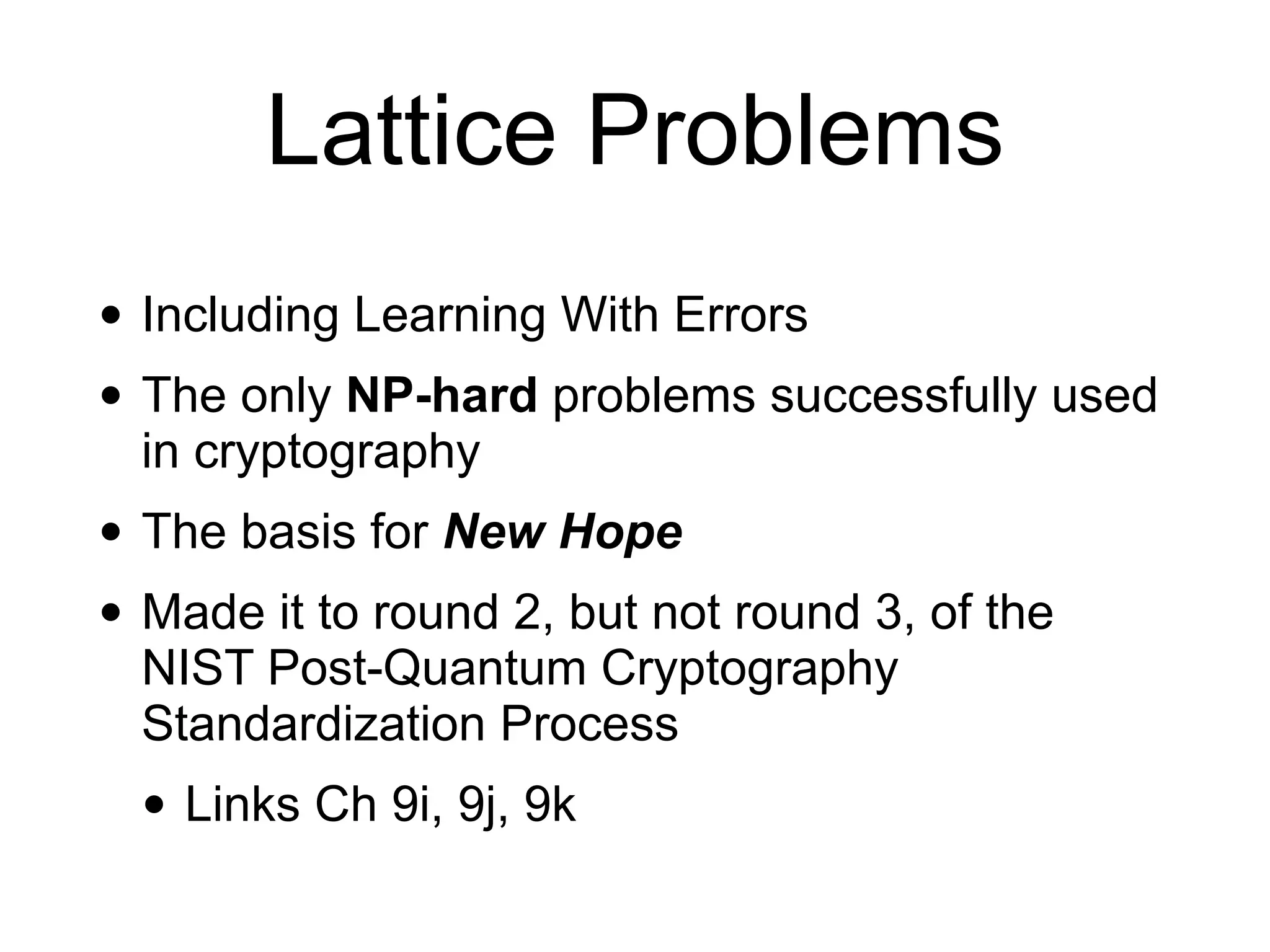 Lattice Problems
• Including Learning With Errors
• The only NP-hard problems successfully used
in cryptography
• The basis for New Hope
• Made it to round 2, but not round 3, of the
NIST Post-Quantum Cryptography
Standardization Process
• Links Ch 9i, 9j, 9k
 