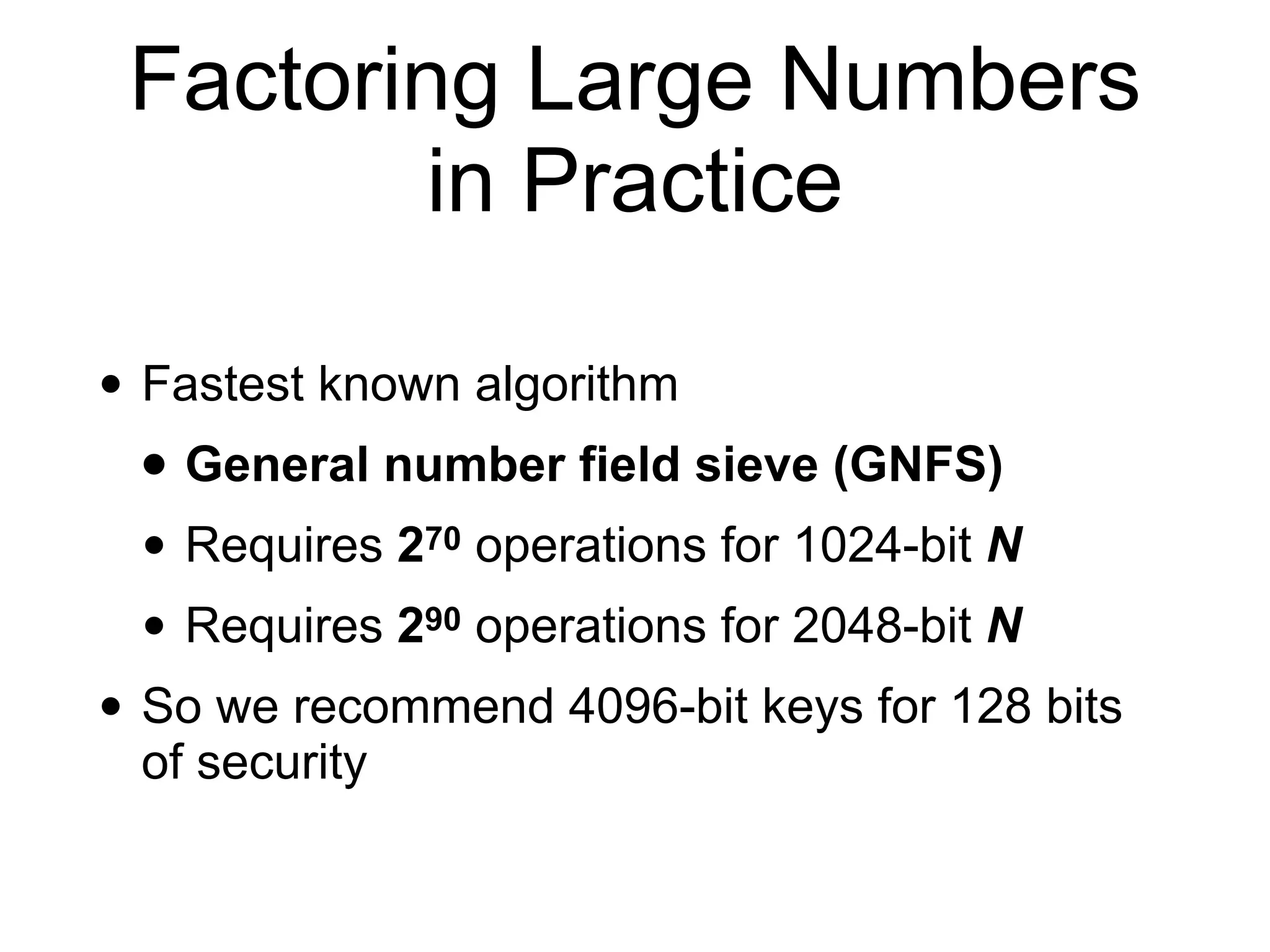 Factoring Large Numbers
in Practice
• Fastest known algorithm
• General number field sieve (GNFS)
• Requires 270 operations for 1024-bit N
• Requires 290 operations for 2048-bit N
• So we recommend 4096-bit keys for 128 bits
of security
 