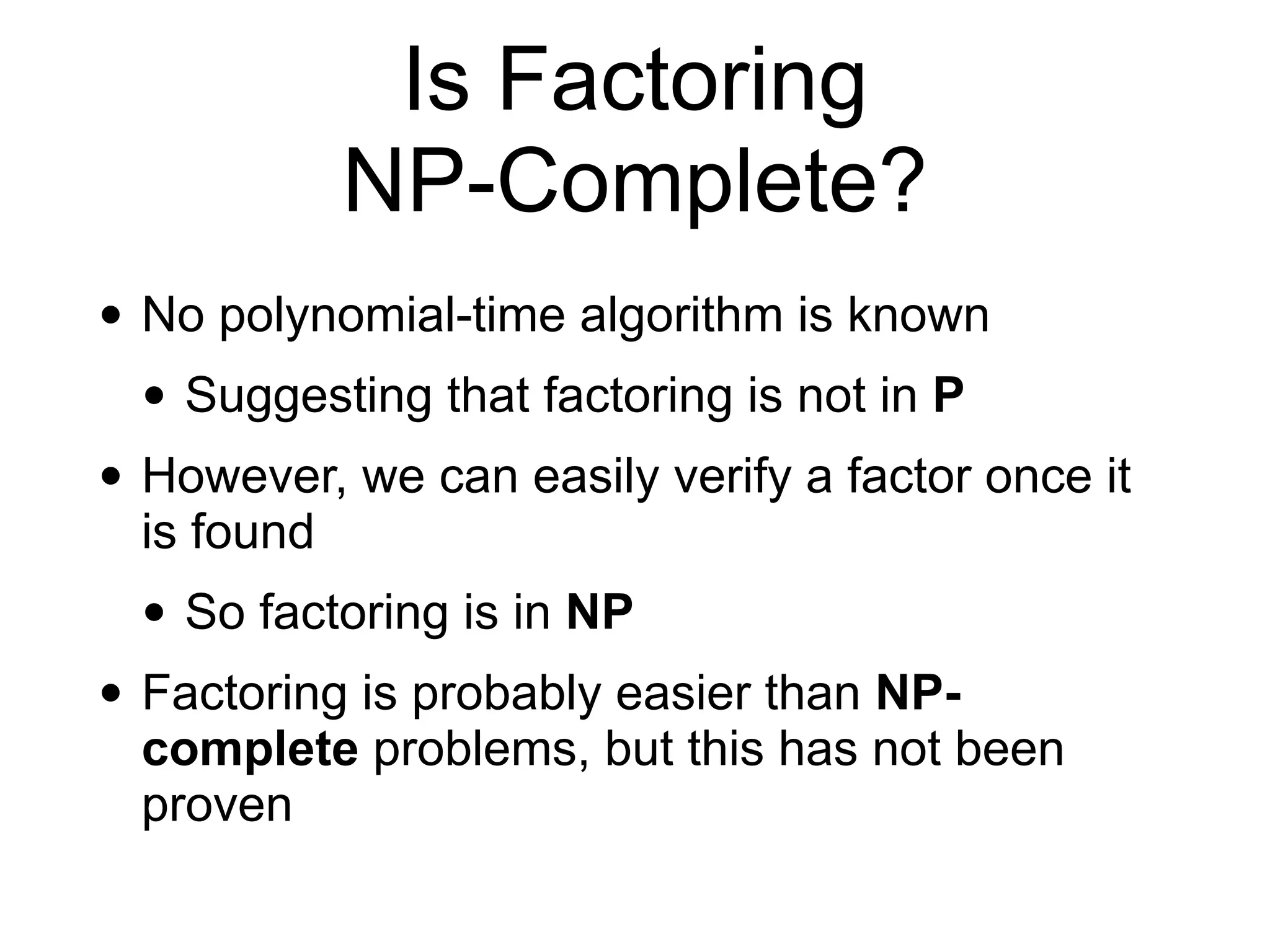 Is Factoring
NP-Complete?
• No polynomial-time algorithm is known
• Suggesting that factoring is not in P
• However, we can easily verify a factor once it
is found
• So factoring is in NP
• Factoring is probably easier than NP-
complete problems, but this has not been
proven
 