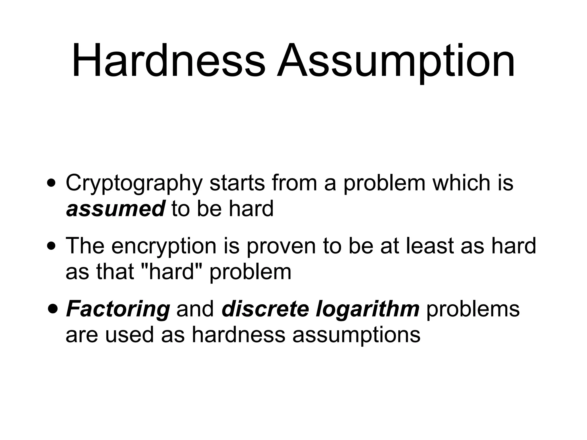 Hardness Assumption
• Cryptography starts from a problem which is
assumed to be hard
• The encryption is proven to be at least as hard
as that "hard" problem
• Factoring and discrete logarithm problems
are used as hardness assumptions
 