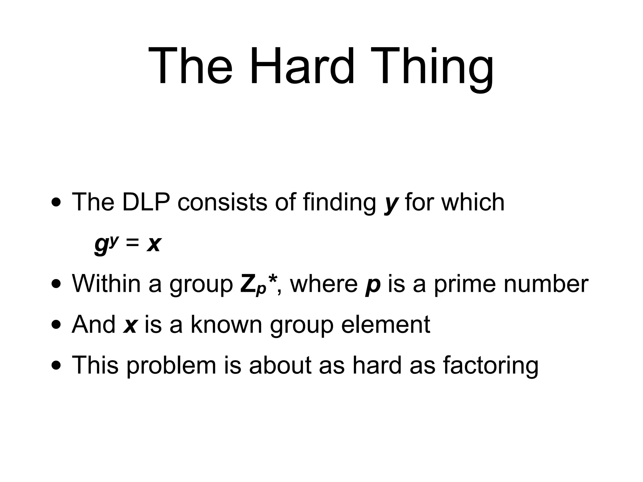 The Hard Thing
• The DLP consists of finding y for which
gy = x
• Within a group Zp*, where p is a prime number
• And x is a known group element
• This problem is about as hard as factoring
 