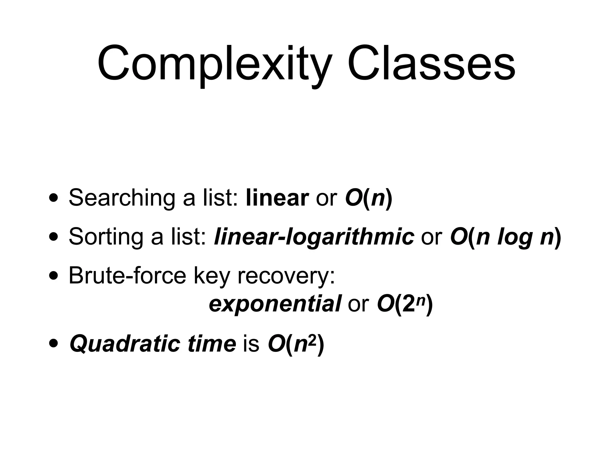 Complexity Classes
• Searching a list: linear or O(n)
• Sorting a list: linear-logarithmic or O(n log n)
• Brute-force key recovery:
exponential or O(2n)
• Quadratic time is O(n2)
 