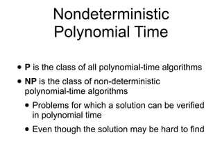 Nondeterministic
Polynomial Time
• P is the class of all polynomial-time algorithms
• NP is the class of non-deterministic
polynomial-time algorithms
• Problems for which a solution can be verified
in polynomial time
• Even though the solution may be hard to find
 