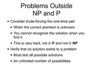 Problems Outside
NP and P
• Consider brute-forcing the one-time pad
• When the correct plaintext is unknown
• You cannot recognize the solution when you
find it
• This is very hard, not in P and not in NP
• Verify that no solution exists to a problem
• Must test all possible solutions
• An unlimited number of possibilities
 