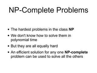 NP-Complete Problems
• The hardest problems in the class NP
• We don't know how to solve them in
polynomial time
• But they are all equally hard
• An efficient solution for any one NP-complete
problem can be used to solve all the others
 