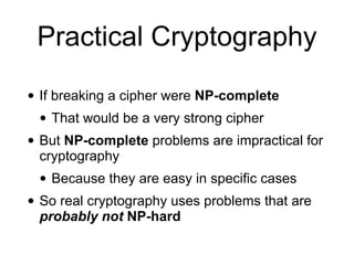 Practical Cryptography
• If breaking a cipher were NP-complete
• That would be a very strong cipher
• But NP-complete problems are impractical for
cryptography
• Because they are easy in specific cases
• So real cryptography uses problems that are
probably not NP-hard
 