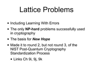 Lattice Problems
• Including Learning With Errors
• The only NP-hard problems successfully used
in cryptography
• The basis for New Hope
• Made it to round 2, but not round 3, of the
NIST Post-Quantum Cryptography
Standardization Process
• Links Ch 9i, 9j, 9k
 