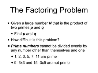 The Factoring Problem
• Given a large number N that is the product of
two primes p and q
• Find p and q
• How difficult is this problem?
• Prime numbers cannot be divided evenly by
any number other than themselves and one
• 1, 2, 3, 5, 7, 11 are prime
• 9=3x3 and 15=3x5 are not prime
 