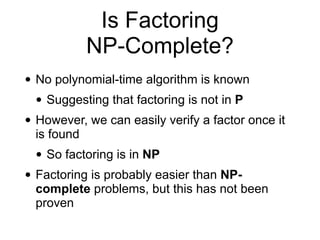 Is Factoring
NP-Complete?
• No polynomial-time algorithm is known
• Suggesting that factoring is not in P
• However, we can easily verify a factor once it
is found
• So factoring is in NP
• Factoring is probably easier than NP-
complete problems, but this has not been
proven
 