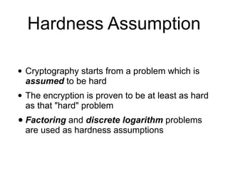 Hardness Assumption
• Cryptography starts from a problem which is
assumed to be hard
• The encryption is proven to be at least as hard
as that "hard" problem
• Factoring and discrete logarithm problems
are used as hardness assumptions
 