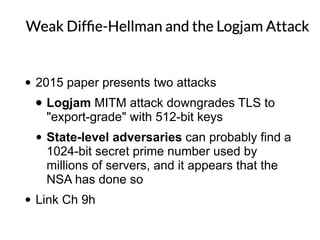 • 2015 paper presents two attacks
• Logjam MITM attack downgrades TLS to
"export-grade" with 512-bit keys
• State-level adversaries can probably find a
1024-bit secret prime number used by
millions of servers, and it appears that the
NSA has done so
• Link Ch 9h
 