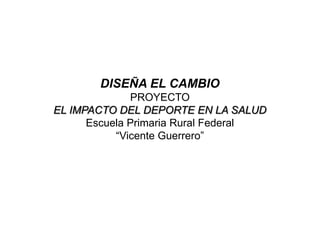 DISEÑA EL CAMBIO
              PROYECTO
EL IMPACTO DEL DEPORTE EN LA SALUD
      Escuela Primaria Rural Federal
           “Vicente Guerrero”
 