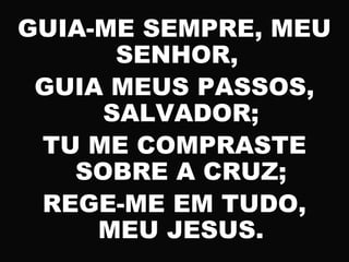 GUIA-ME SEMPRE, MEU
SENHOR,
GUIA MEUS PASSOS,
SALVADOR;
TU ME COMPRASTE
SOBRE A CRUZ;
REGE-ME EM TUDO,
MEU JESUS.
 