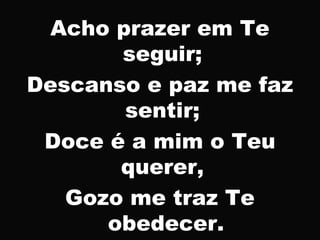 Acho prazer em Te
seguir;
Descanso e paz me faz
sentir;
Doce é a mim o Teu
querer,
Gozo me traz Te
obedecer.
 