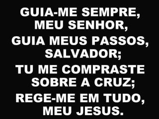 GUIA-ME SEMPRE,
MEU SENHOR,
GUIA MEUS PASSOS,
SALVADOR;
TU ME COMPRASTE
SOBRE A CRUZ;
REGE-ME EM TUDO,
MEU JESUS.
 