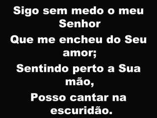 Sigo sem medo o meu
Senhor
Que me encheu do Seu
amor;
Sentindo perto a Sua
mão,
Posso cantar na
escuridão.
 