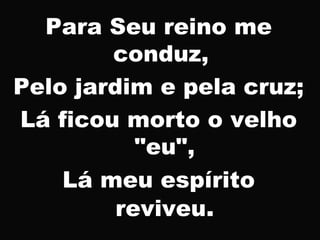 Para Seu reino me
conduz,
Pelo jardim e pela cruz;
Lá ficou morto o velho
"eu",
Lá meu espírito
reviveu.
 