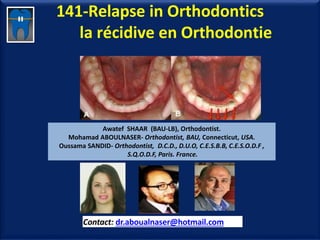 141-Relapse in Orthodontics
la récidive en Orthodontie
Awatef SHAAR (BAU-LB), Orthodontist.
Mohamad ABOULNASER- Orthodontist, BAU, Connecticut, USA.
Oussama SANDID- Orthodontist, D.C.D., D.U.O, C.E.S.B.B, C.E.S.O.D.F ,
S.Q.O.D.F, Paris. France.
Contact: dr.aboualnaser@hotmail.com
www.orthofree.com
 
