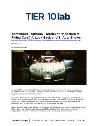  
Throwback Thursday: Whatever Happened to
Flying Cars? A Look Back at U.S. Auto Shows
http://tier10lab.com/2013/03/28/throwback-thursday-tbt-flying-cars-look-back-american-auto-shows/
March 28, 2013
By Angela Shoemaker
As the Tier10 team covers the 2013 New York Auto Show and we wrap up the auto show season, we
thought that we’d use this month’s Throwback Thursday to take a look back at two things: thoughts of
flying cars and the 2004 Detroit Auto Show.
Remember the tales of the high ambitions of automakers in the 1950s? Flying cars would become the
futuristic norm. For those of you who viewed the television show, The Jetsons, (1962-1988), flying cars
would be our future. Five decades later, do we have flying machines that we can also drive on the
highways? Technological advances have brought us closer than you think.
But for now, let’s return to the vehicles that debuted at the 2004 North American International Auto Show,
held in Detroit at the Cobo Center in January of 2004, amid brief snowstorms and extremely low
temperatures. Featured were 60 new production vehicles and concept cars and trucks.
 