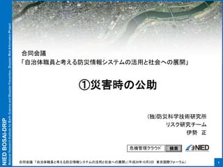 NIEDBOSAI-DRIP
NationalResearchInstituteforEarthScienceandDisasterPrevention,DisasterRiskInformationProject
①災害時の公助
1
危機管理クラウド 検索
(独)防災科学技術研究所
リスク研究チーム
伊勢 正
合同会議
「自治体職員と考える防災情報システムの活用と社会への展開」
合同会議 「自治体職員と考える防災情報システムの活用と社会への展開」（平成26年10月3日 東京国際フォーラム）
 