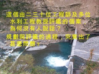 這個由二三十位工程師及多位水利工程教授評鑑的個案，為何沒有人說話？ 規劃與評鑑的過程，究竟出了甚麼問題 ？   