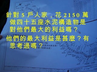 針對 5 戶人家，花 2150 萬做四十五座水泥構造物是對他們最大的利益嗎？ 他們的最大利益是甚麼？有思考過嗎？ 