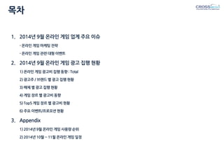 목차 
1.2014년 9월 온라인 게임 업계 주요 이슈 - 온라인 게임 마케팅 전략 - 온라인 게임 관련 대형 이벤트 
2.2014년 9월 온라인 게임 광고 집행 현황 1) 온라인 게임 광고비 집행 동향 : Total 2) 광고주 / 브랜드 별 광고 집행 현황 3) 매체 별 광고 집행 현황 4) 게임 장르 별 광고비 동향 5) Top5 게임 장르 별 광고비 현황 6) 주요 이벤트/프로모션 현황 
3.Appendix 1) 2014년 9월 온라인 게임 사용량 순위 2) 2014년 10월 ~ 11월 온라인 게임 일정  