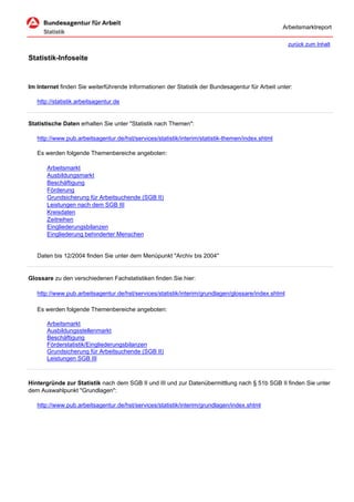 Arbeitsmarktreport

                                                                                                     zurück zum Inhalt

Statistik-Infoseite


Im Internet finden Sie weiterführende Informationen der Statistik der Bundesagentur für Arbeit unter:

   http://statistik.arbeitsagentur.de


Statistische Daten erhalten Sie unter "Statistik nach Themen":

   http://www.pub.arbeitsagentur.de/hst/services/statistik/interim/statistik-themen/index.shtml

   Es werden folgende Themenbereiche angeboten:

       Arbeitsmarkt
       Ausbildungsmarkt
       Beschäftigung
       Förderung
       Grundsicherung für Arbeitsuchende (SGB II)
       Leistungen nach dem SGB III
       Kreisdaten
       Zeitreihen
       Eingliederungsbilanzen
       Eingliederung behinderter Menschen


   Daten bis 12/2004 finden Sie unter dem Menüpunkt "Archiv bis 2004"


Glossare zu den verschiedenen Fachstatistiken finden Sie hier:

   http://www.pub.arbeitsagentur.de/hst/services/statistik/interim/grundlagen/glossare/index.shtml

   Es werden folgende Themenbereiche angeboten:

       Arbeitsmarkt
       Ausbildungsstellenmarkt
       Beschäftigung
       Förderstatistik/Eingliederungsbilanzen
       Grundsicherung für Arbeitsuchende (SGB II)
       Leistungen SGB III



Hintergründe zur Statistik nach dem SGB II und III und zur Datenübermittlung nach § 51b SGB II finden Sie unter
dem Auswahlpunkt "Grundlagen":

   http://www.pub.arbeitsagentur.de/hst/services/statistik/interim/grundlagen/index.shtml
 