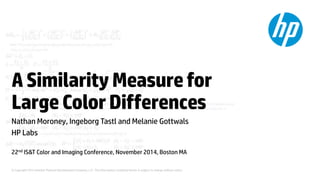 A Similarity Measure for 
Large Color Differences 
Nathan Moroney, Ingeborg Tastl and Melanie Gottwals 
HP Labs 
22nd IS&T Color and Imaging Conference, November 2014, Boston MA 
© Copyright 2012 Hewlett-Packard Development Company, L.P. The information contained herein is subject to change without notice. 
 