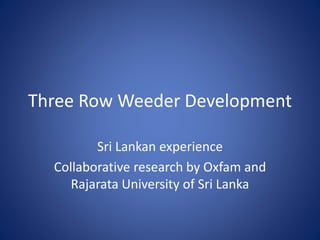 Three Row Weeder Development 
Sri Lankan experience 
Collaborative research by Oxfam and 
Rajarata University of Sri Lanka 
 