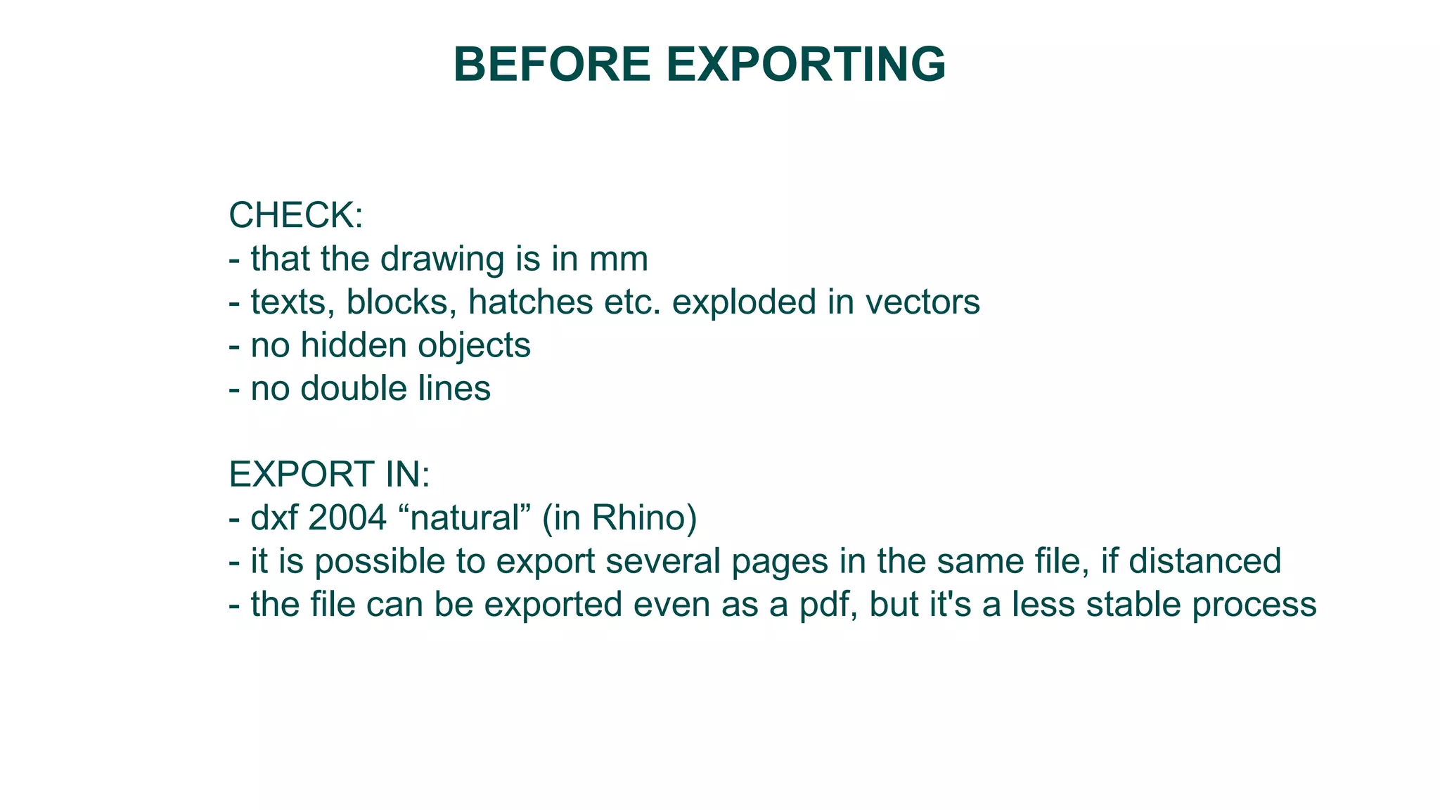 CHECK:
- that the drawing is in mm
- texts, blocks, hatches etc. exploded in vectors
- no hidden objects
- no double lines
EXPORT IN:
- dxf 2004 “natural” (in Rhino)
- it is possible to export several pages in the same file, if distanced
- the file can be exported even as a pdf, but it's a less stable process
BEFORE EXPORTING
 