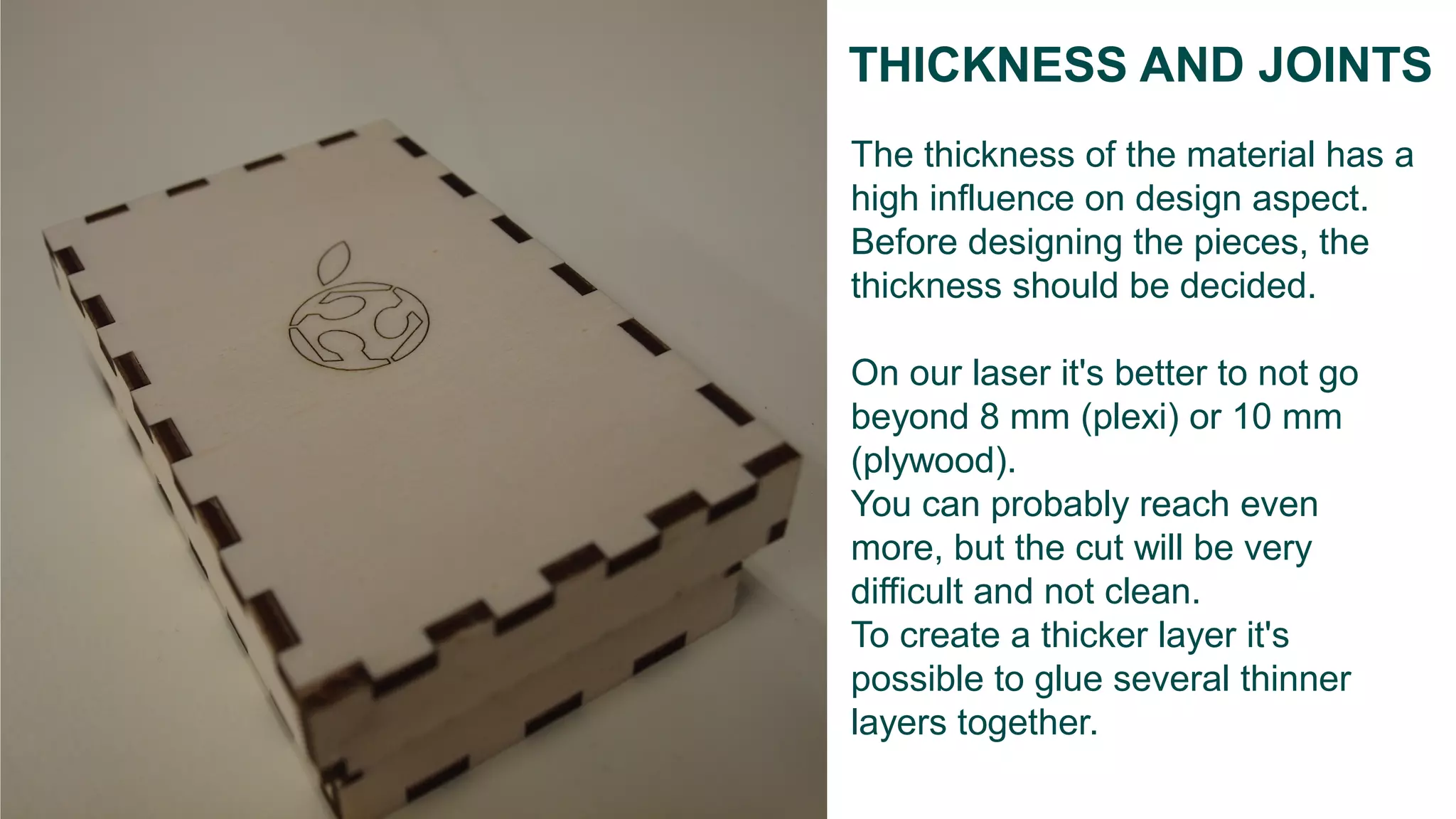 The thickness of the material has a
high influence on design aspect.
Before designing the pieces, the
thickness should be decided.
On our laser it's better to not go
beyond 8 mm (plexi) or 10 mm
(plywood).
You can probably reach even
more, but the cut will be very
difficult and not clean.
To create a thicker layer it's
possible to glue several thinner
layers together.
THICKNESS AND JOINTS
 