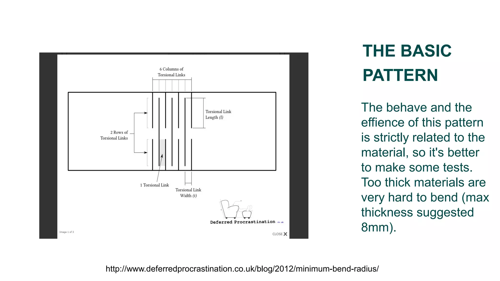 The behave and the
effience of this pattern
is strictly related to the
material, so it's better
to make some tests.
Too thick materials are
very hard to bend (max
thickness suggested
8mm).
THE BASIC
PATTERN
http://www.deferredprocrastination.co.uk/blog/2012/minimum-bend-radius/
 